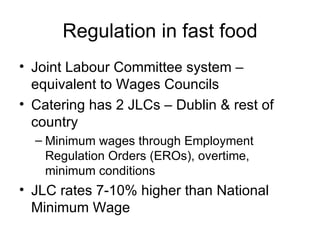 Regulation in fast food Joint Labour Committee system – equivalent to Wages Councils Catering has 2 JLCs – Dublin & rest of country Minimum wages through Employment Regulation Orders (EROs), overtime, minimum conditions JLC rates 7-10% higher than National Minimum Wage 