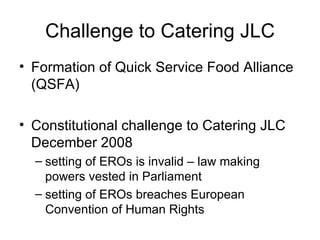Challenge to Catering JLC Formation of Quick Service Food Alliance (QSFA) Constitutional challenge to Catering JLC December 2008 setting of EROs is invalid – law making powers vested in Parliament  setting of EROs breaches European Convention of Human Rights 