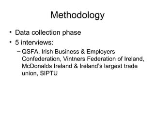 Methodology Data collection phase 5 interviews: QSFA, Irish Business & Employers Confederation, Vintners Federation of Ireland, McDonalds Ireland & Ireland’s largest trade union, SIPTU  