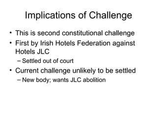 Implications of Challenge This is second constitutional challenge First by Irish Hotels Federation against Hotels JLC Settled out of court Current challenge unlikely to be settled New body; wants JLC abolition 