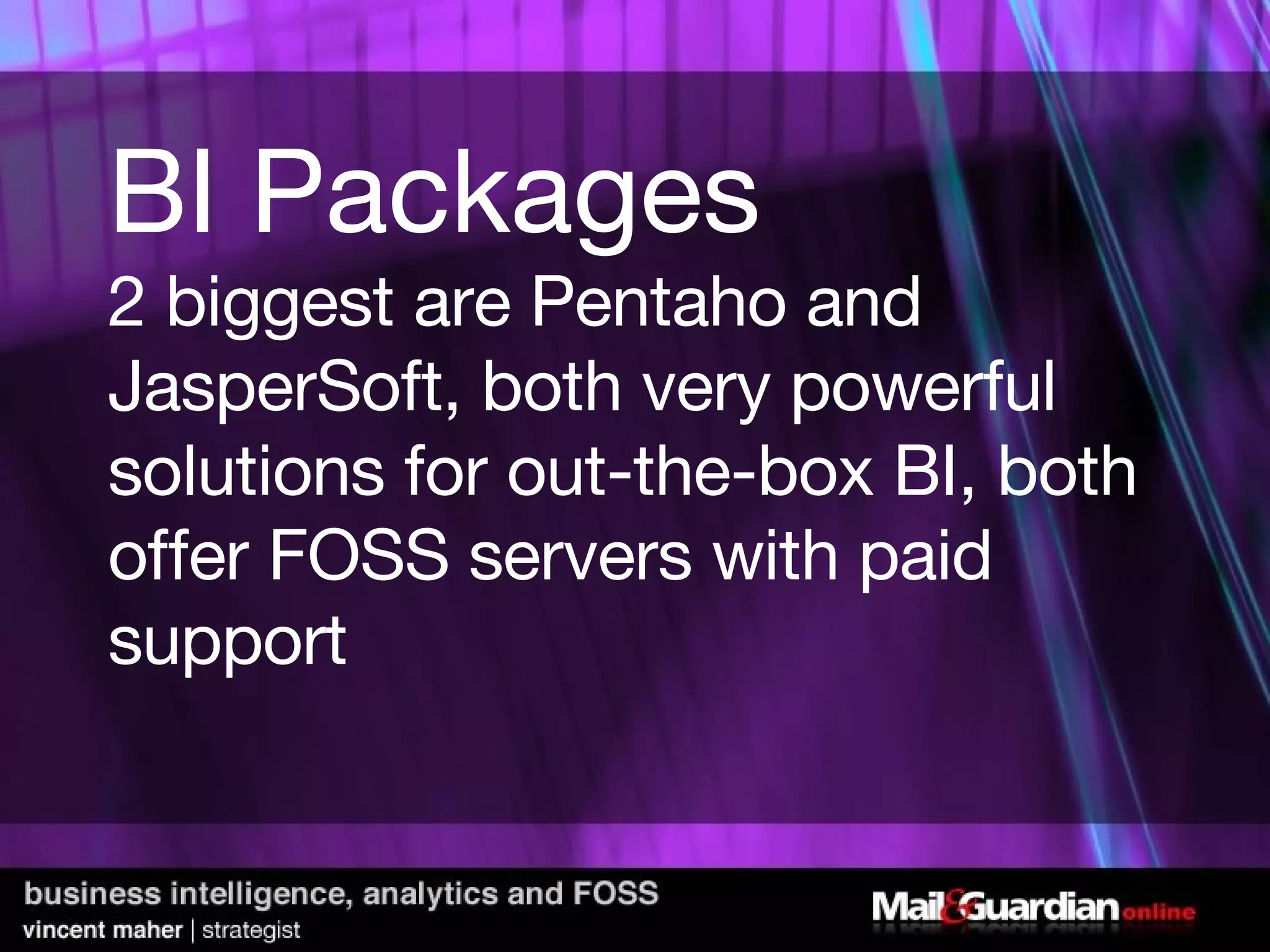 BI Packages 2 biggest are Pentaho and JasperSoft, both very powerful solutions for out-the-box BI, both offer FOSS servers with paid support 