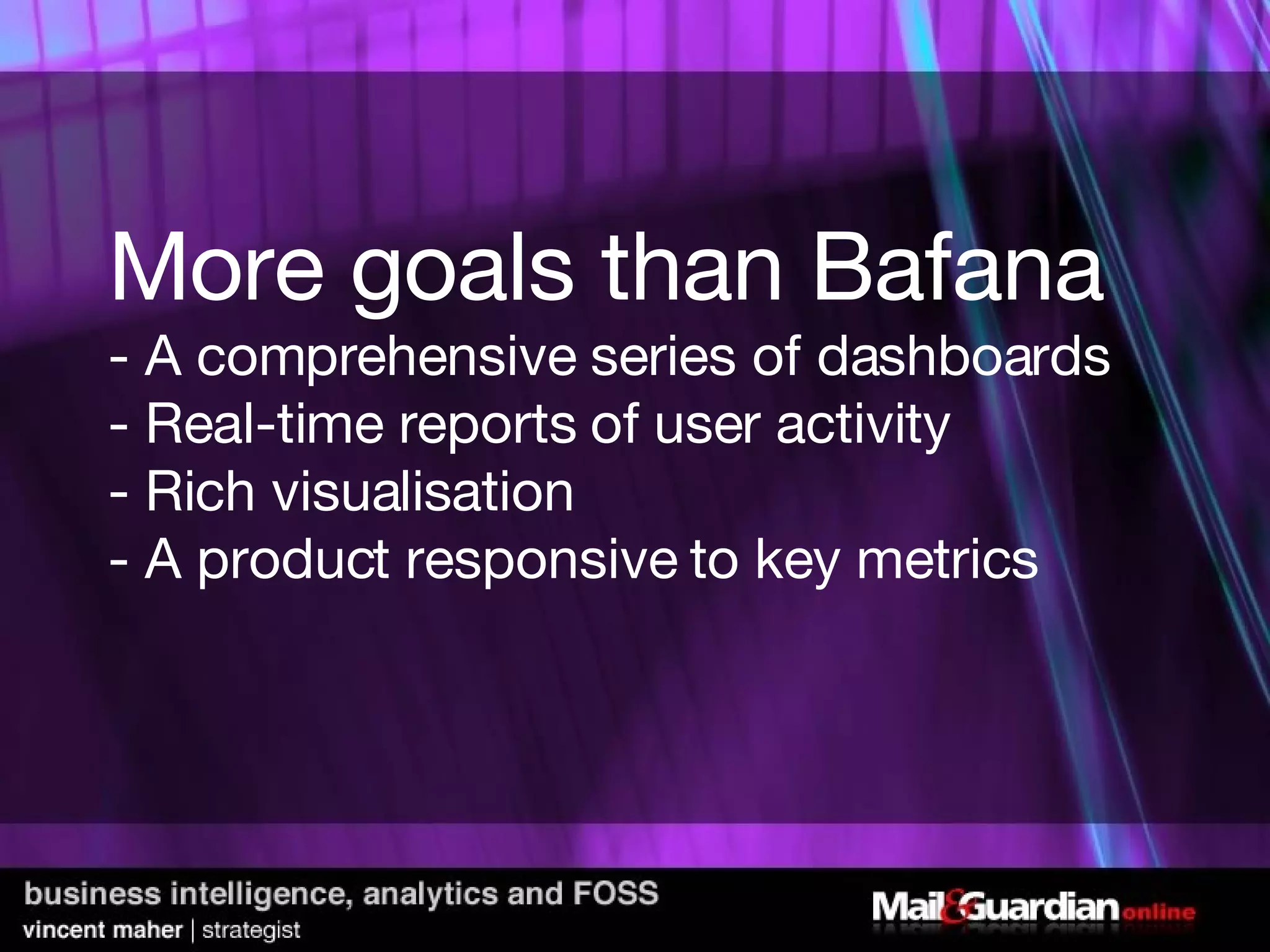 More goals than Bafana - A comprehensive series of dashboards - Real-time reports of user activity - Rich visualisation - A product responsive to key metrics  