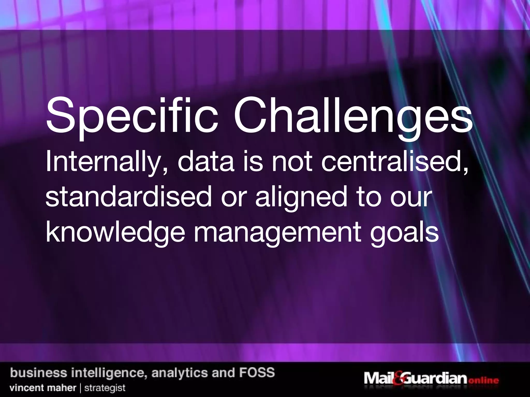 Specific Challenges Internally, data is not centralised, standardised or aligned to our knowledge management goals 