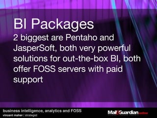 BI Packages 2 biggest are Pentaho and JasperSoft, both very powerful solutions for out-the-box BI, both offer FOSS servers with paid support 