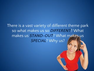 There is a vast variety of different theme park
so what makes us so DIFFERENT? What
makes us STAND-OUT? What makes us
SPECIAL? Why us?
 
