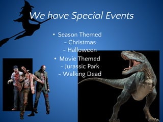 We have Special Events
• Season Themed
- Christmas
- Halloween
• Movie Themed
- Jurassic Park
- Walking Dead
 