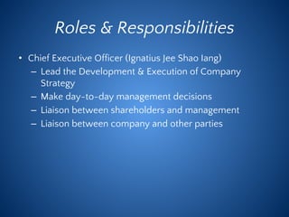 Roles & Responsibilities
• Chief Executive Officer (Ignatius Jee Shao Iang)
– Lead the Development & Execution of Company
Strategy
– Make day-to-day management decisions
– Liaison between shareholders and management
– Liaison between company and other parties
 