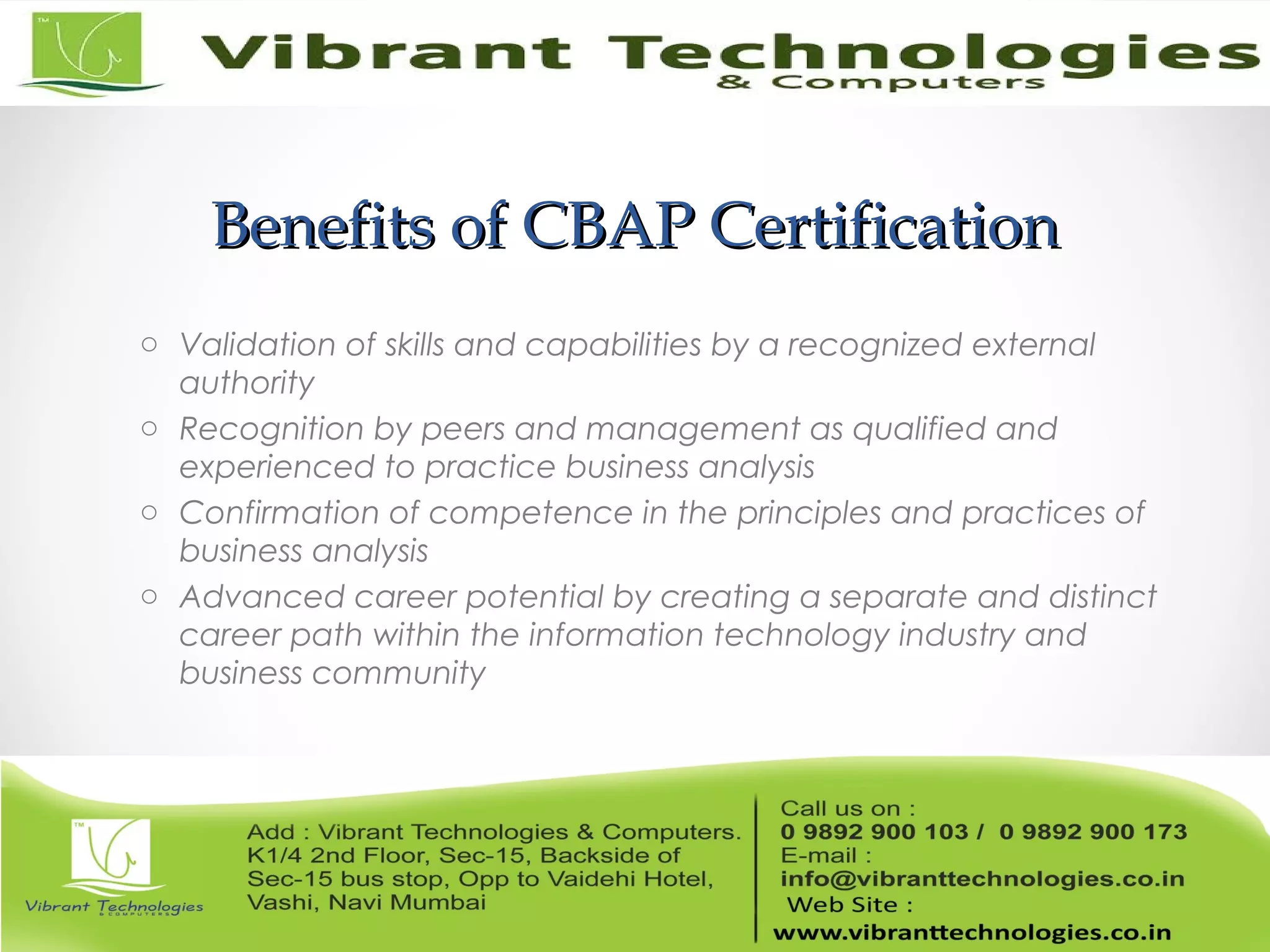 Benefits of CBAP CertificationBenefits of CBAP Certification
o Validation of skills and capabilities by a recognized external
authority
o Recognition by peers and management as qualified and
experienced to practice business analysis
o Confirmation of competence in the principles and practices of
business analysis
o Advanced career potential by creating a separate and distinct
career path within the information technology industry and
business community
 