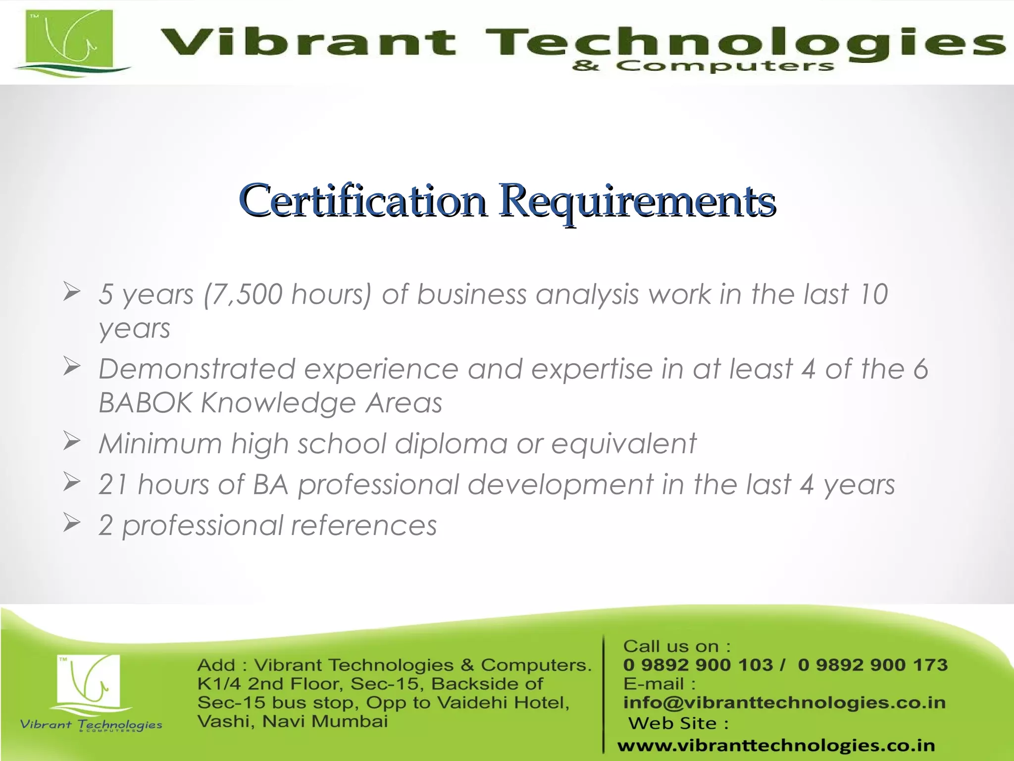 Certification RequirementsCertification Requirements
 5 years (7,500 hours) of business analysis work in the last 10
years
 Demonstrated experience and expertise in at least 4 of the 6
BABOK Knowledge Areas
 Minimum high school diploma or equivalent
 21 hours of BA professional development in the last 4 years
 2 professional references
 