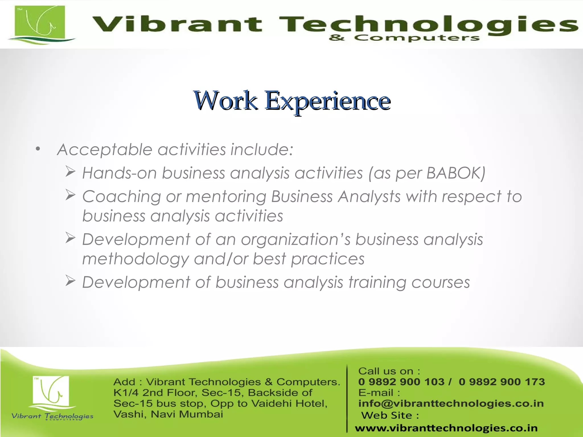 Work ExperienceWork Experience
• Acceptable activities include:
 Hands-on business analysis activities (as per BABOK)
 Coaching or mentoring Business Analysts with respect to
business analysis activities
 Development of an organization’s business analysis
methodology and/or best practices
 Development of business analysis training courses
 