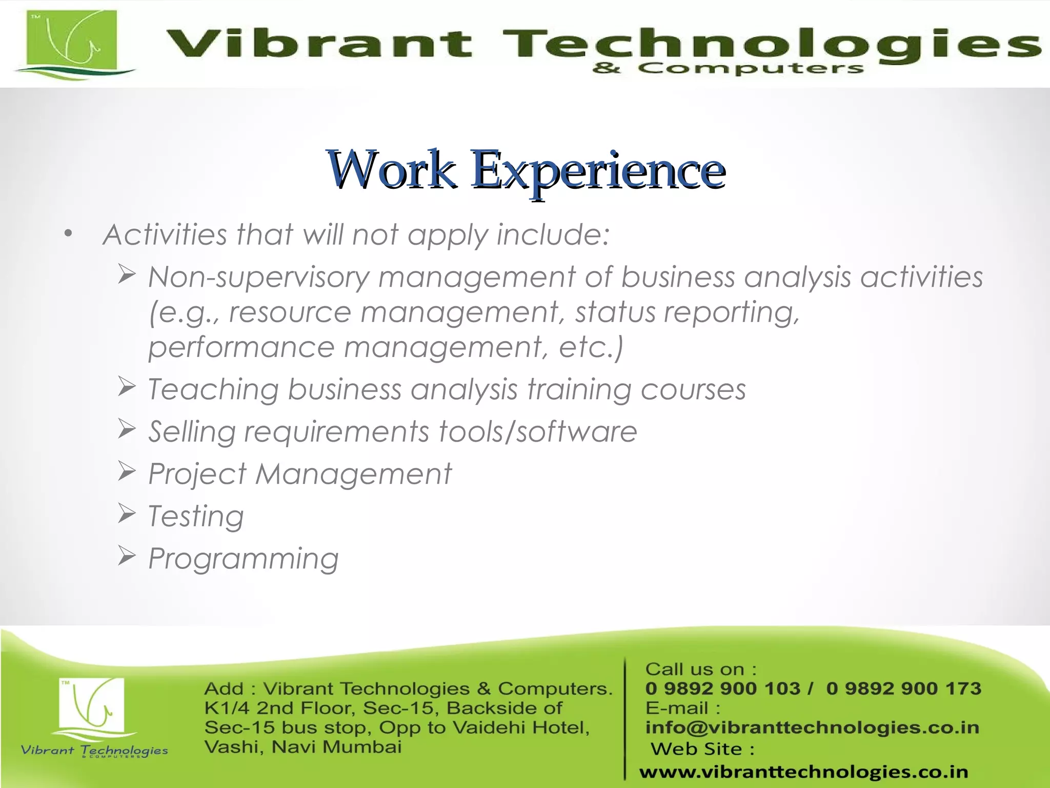 Work ExperienceWork Experience
• Activities that will not apply include:
 Non-supervisory management of business analysis activities
(e.g., resource management, status reporting,
performance management, etc.)
 Teaching business analysis training courses
 Selling requirements tools/software
 Project Management
 Testing
 Programming
 