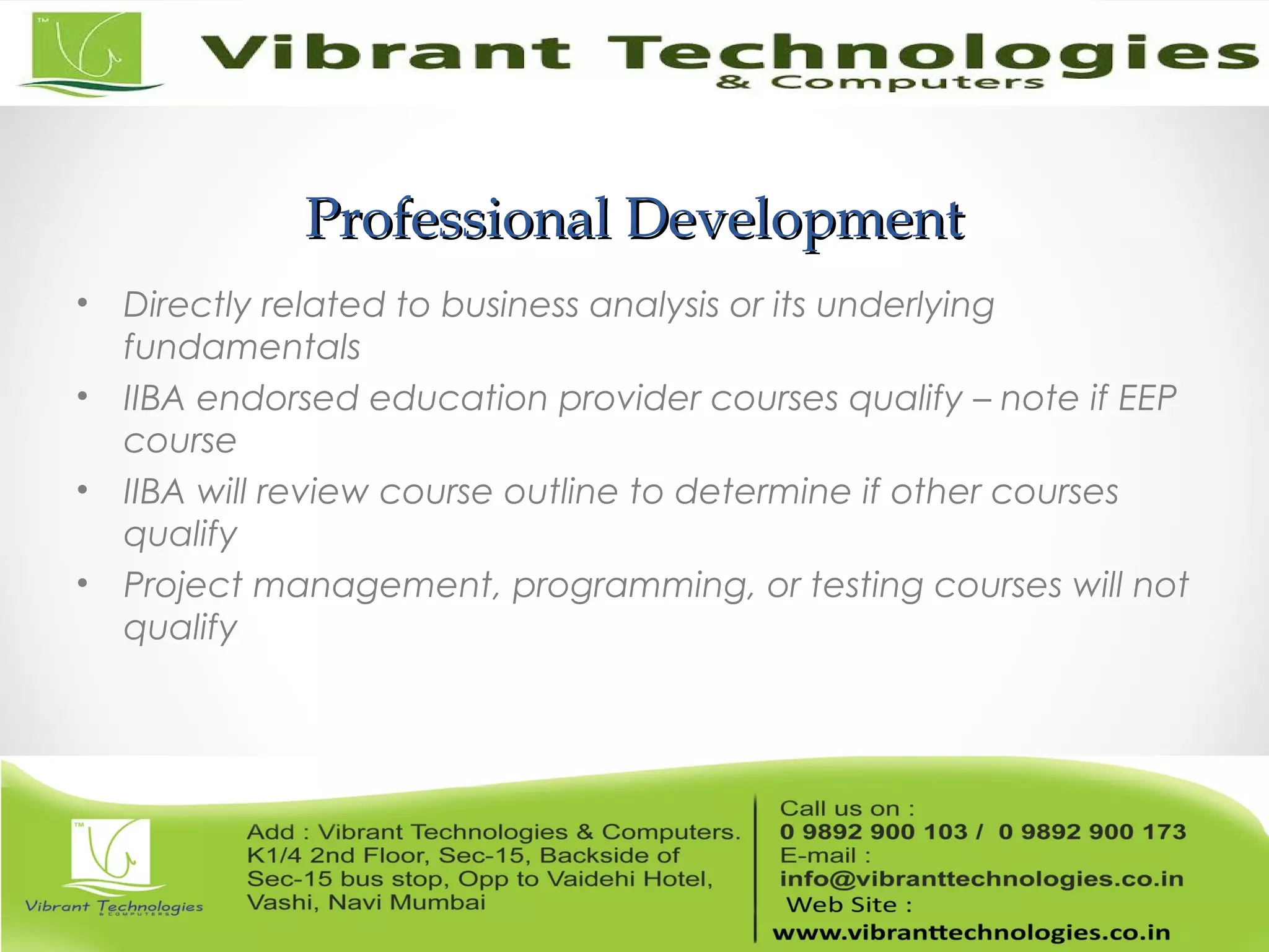 Professional DevelopmentProfessional Development
• Directly related to business analysis or its underlying
fundamentals
• IIBA endorsed education provider courses qualify – note if EEP
course
• IIBA will review course outline to determine if other courses
qualify
• Project management, programming, or testing courses will not
qualify
 