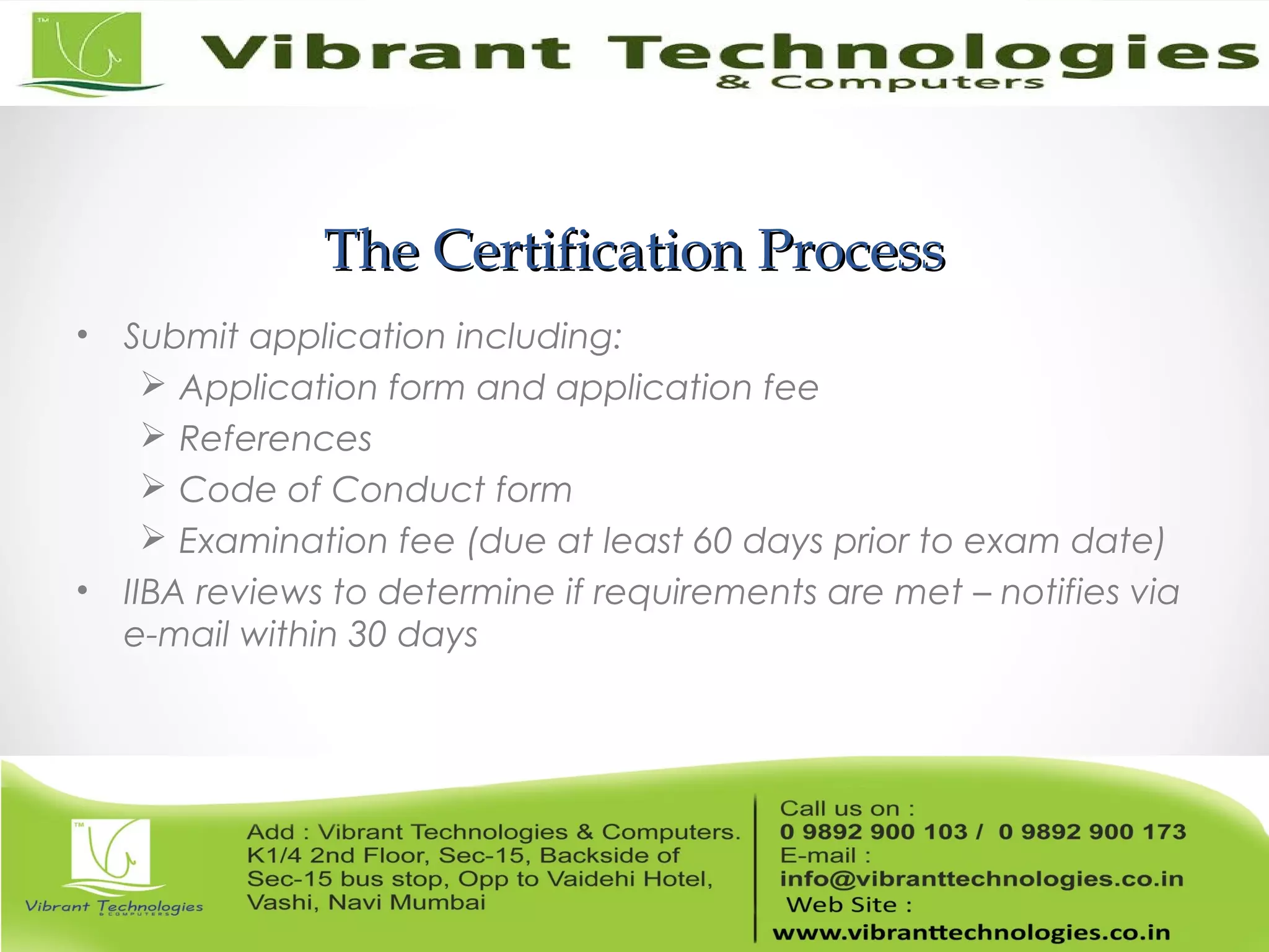 The Certification ProcessThe Certification Process
• Submit application including:
 Application form and application fee
 References
 Code of Conduct form
 Examination fee (due at least 60 days prior to exam date)
• IIBA reviews to determine if requirements are met – notifies via
e-mail within 30 days
 