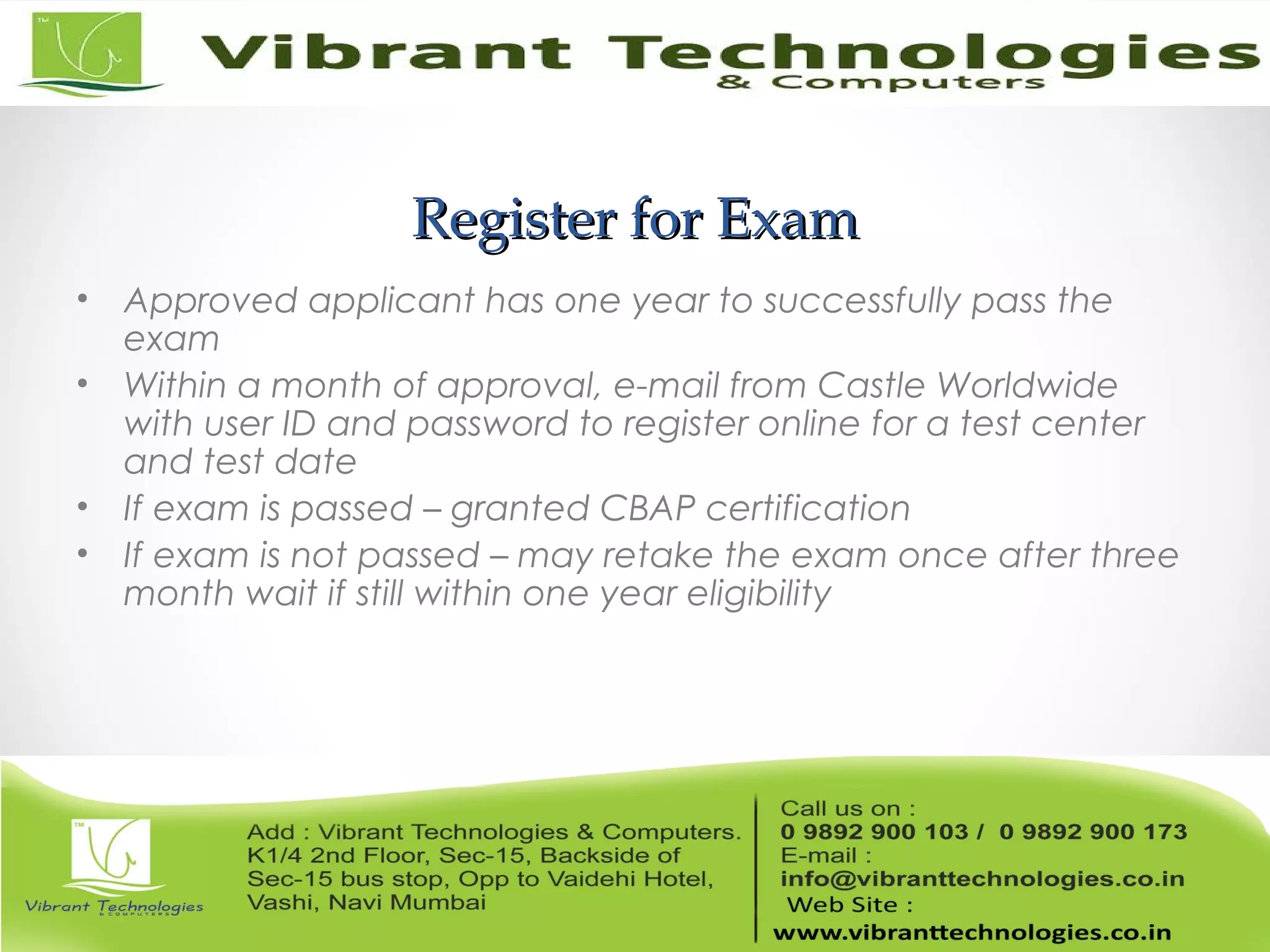 Register for ExamRegister for Exam
• Approved applicant has one year to successfully pass the
exam
• Within a month of approval, e-mail from Castle Worldwide
with user ID and password to register online for a test center
and test date
• If exam is passed – granted CBAP certification
• If exam is not passed – may retake the exam once after three
month wait if still within one year eligibility
 
