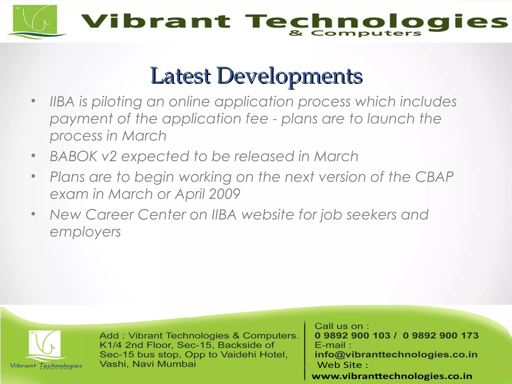 Latest DevelopmentsLatest Developments
• IIBA is piloting an online application process which includes
payment of the application fee - plans are to launch the
process in March
• BABOK v2 expected to be released in March
• Plans are to begin working on the next version of the CBAP
exam in March or April 2009
• New Career Center on IIBA website for job seekers and
employers
 