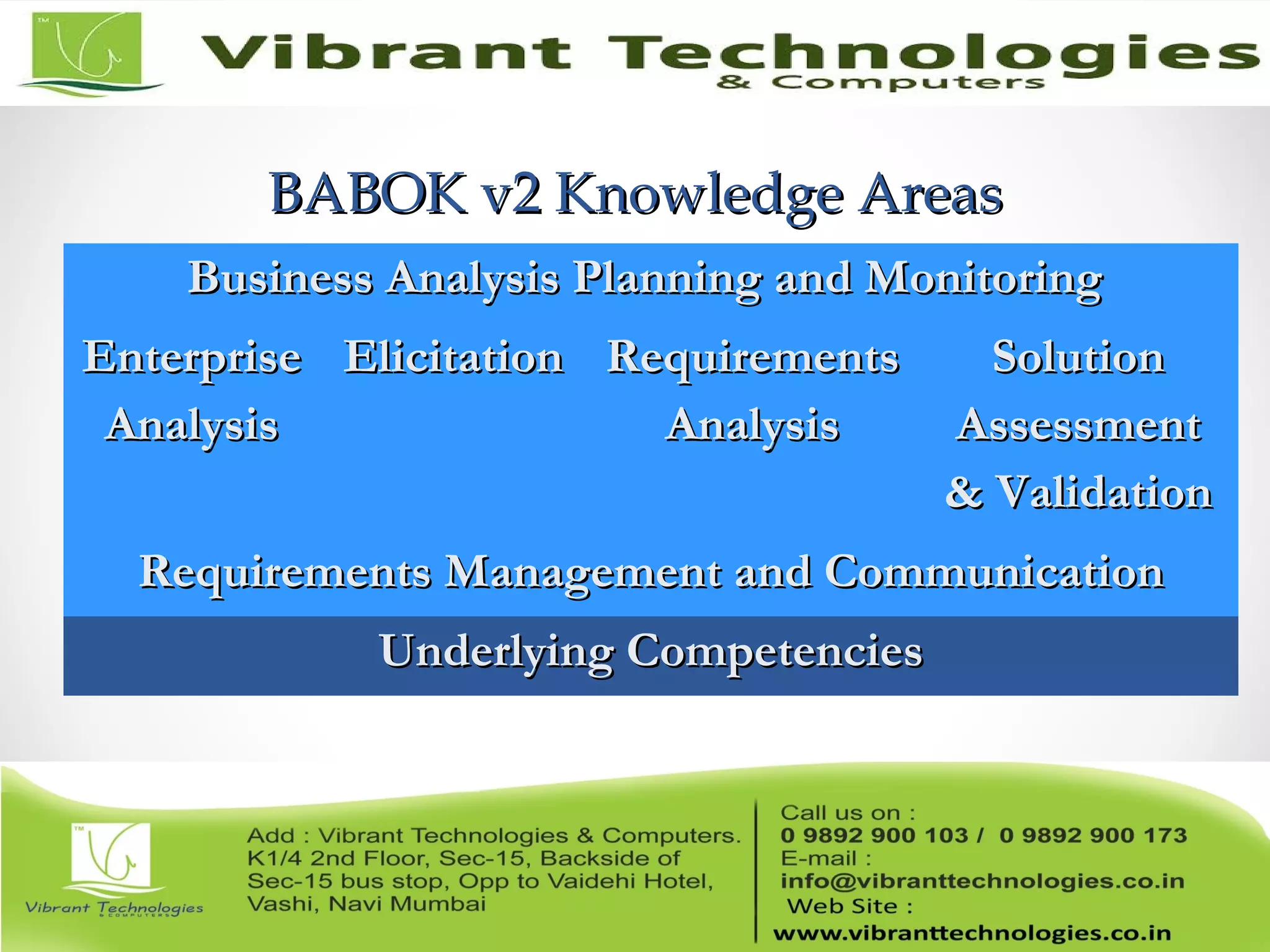 BABOK v2 Knowledge AreasBABOK v2 Knowledge Areas
Business Analysis Planning and MonitoringBusiness Analysis Planning and Monitoring
EnterpriseEnterprise
AnalysisAnalysis
ElicitationElicitation RequirementsRequirements
AnalysisAnalysis
SolutionSolution
AssessmentAssessment
& Validation& Validation
Requirements Management and CommunicationRequirements Management and Communication
Underlying CompetenciesUnderlying Competencies
 