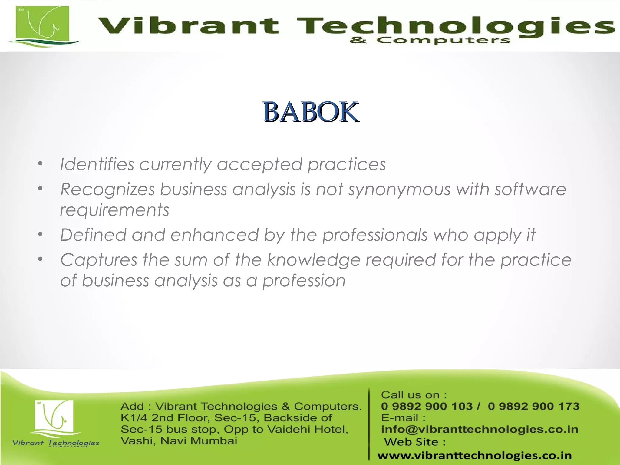 BABOKBABOK
• Identifies currently accepted practices
• Recognizes business analysis is not synonymous with software
requirements
• Defined and enhanced by the professionals who apply it
• Captures the sum of the knowledge required for the practice
of business analysis as a profession
 