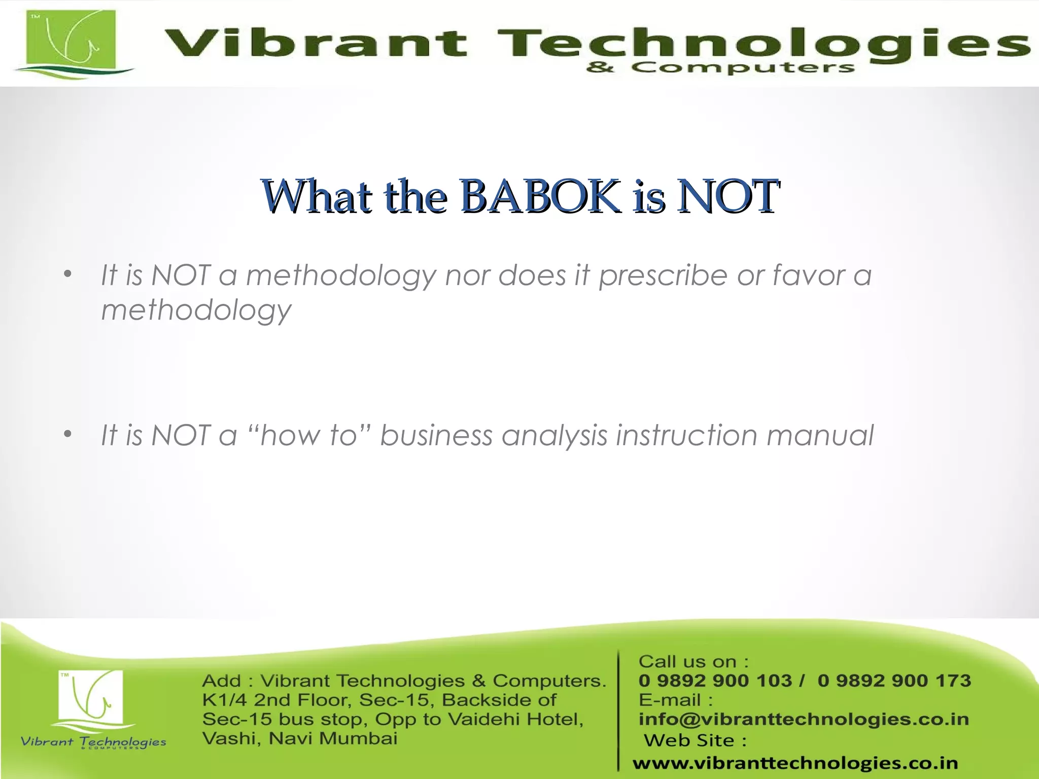 What the BABOK is NOTWhat the BABOK is NOT
• It is NOT a methodology nor does it prescribe or favor a
methodology
• It is NOT a “how to” business analysis instruction manual
 