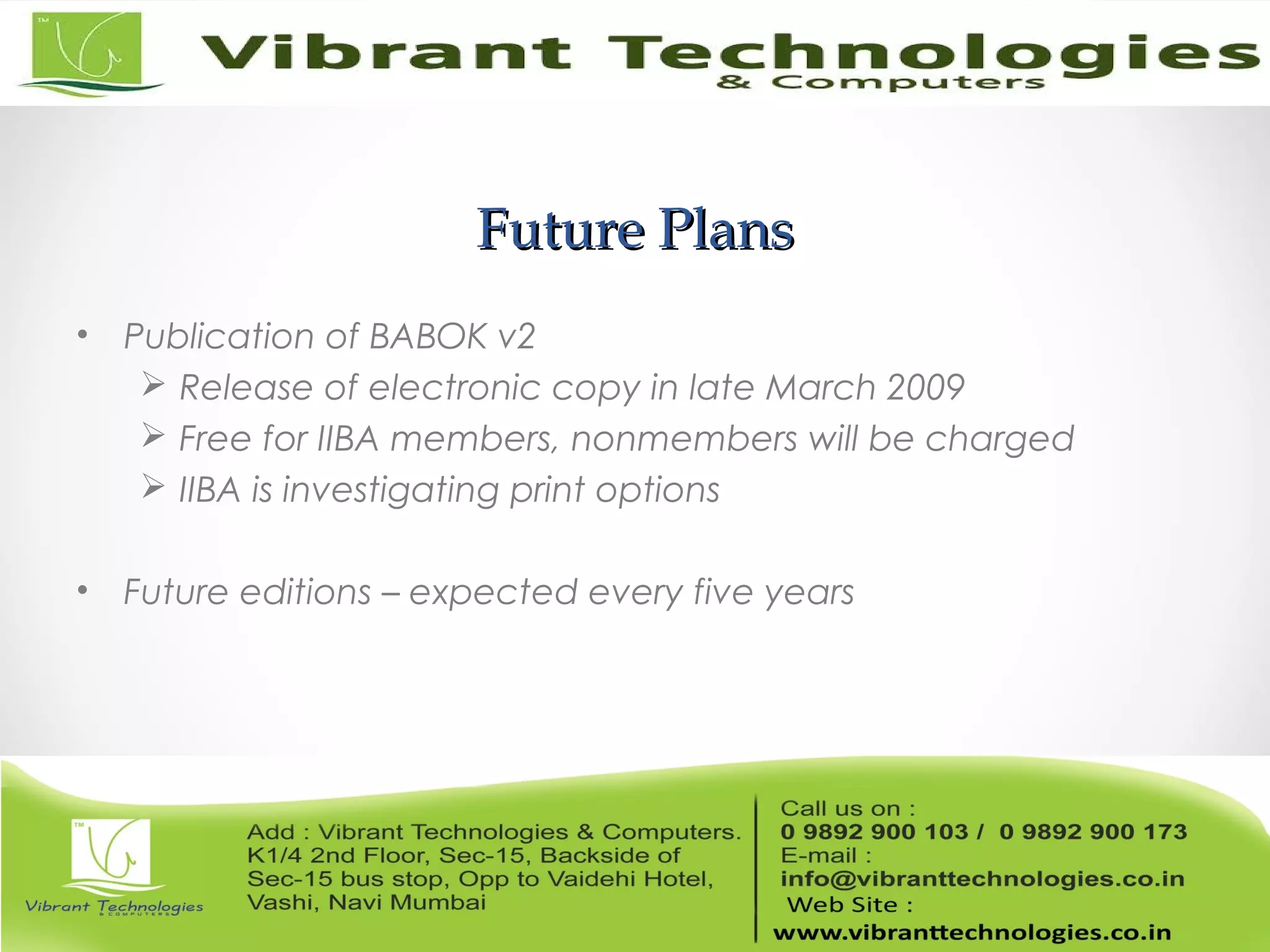 Future PlansFuture Plans
• Publication of BABOK v2
 Release of electronic copy in late March 2009
 Free for IIBA members, nonmembers will be charged
 IIBA is investigating print options
• Future editions – expected every five years
 