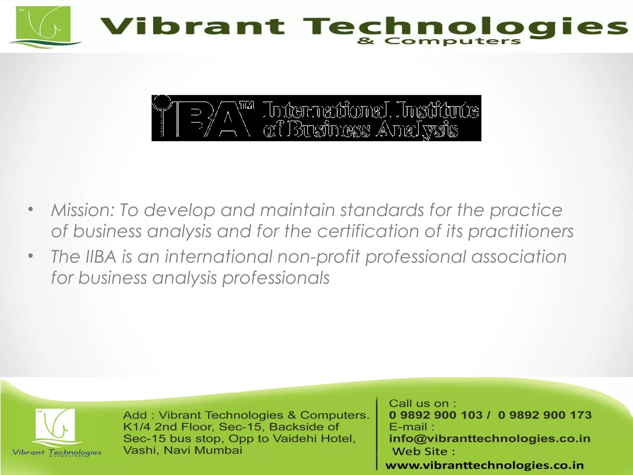 • Mission: To develop and maintain standards for the practice
of business analysis and for the certification of its practitioners
• The IIBA is an international non-profit professional association
for business analysis professionals
 