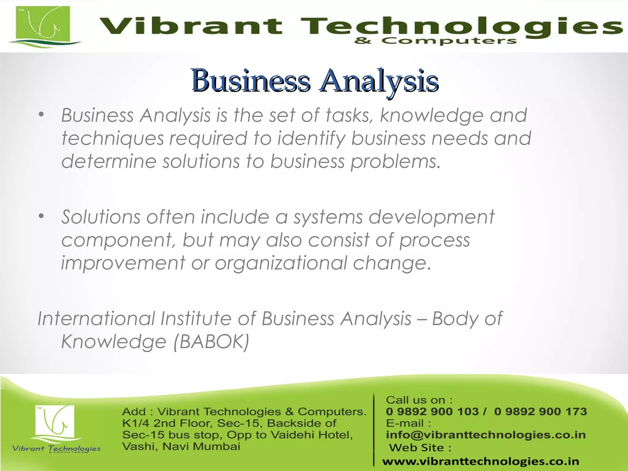 Business AnalysisBusiness Analysis
• Business Analysis is the set of tasks, knowledge and
techniques required to identify business needs and
determine solutions to business problems.
• Solutions often include a systems development
component, but may also consist of process
improvement or organizational change.
International Institute of Business Analysis – Body of
Knowledge (BABOK)
 