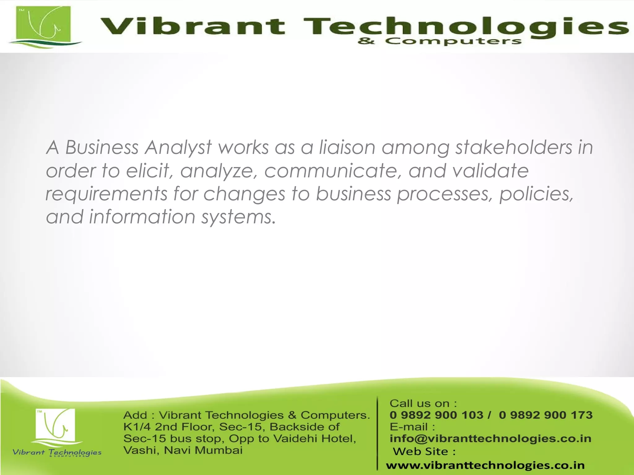 A Business Analyst works as a liaison among stakeholders in
order to elicit, analyze, communicate, and validate
requirements for changes to business processes, policies,
and information systems.
 