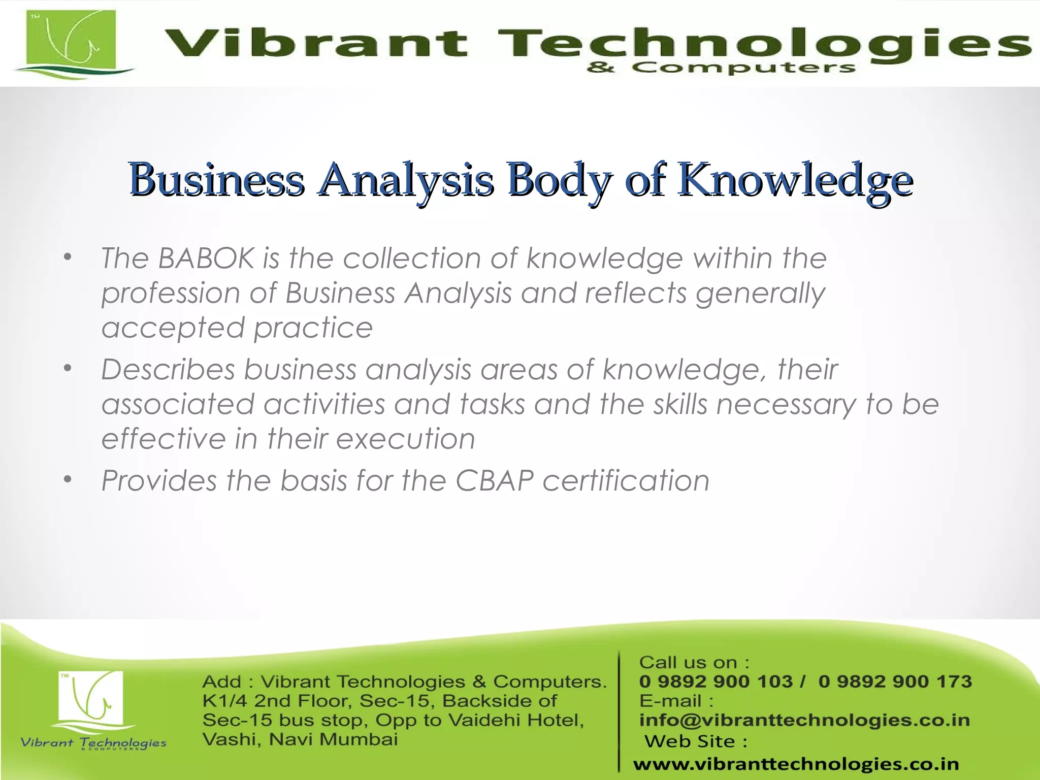 Business Analysis Body of KnowledgeBusiness Analysis Body of Knowledge
• The BABOK is the collection of knowledge within the
profession of Business Analysis and reflects generally
accepted practice
• Describes business analysis areas of knowledge, their
associated activities and tasks and the skills necessary to be
effective in their execution
• Provides the basis for the CBAP certification
 