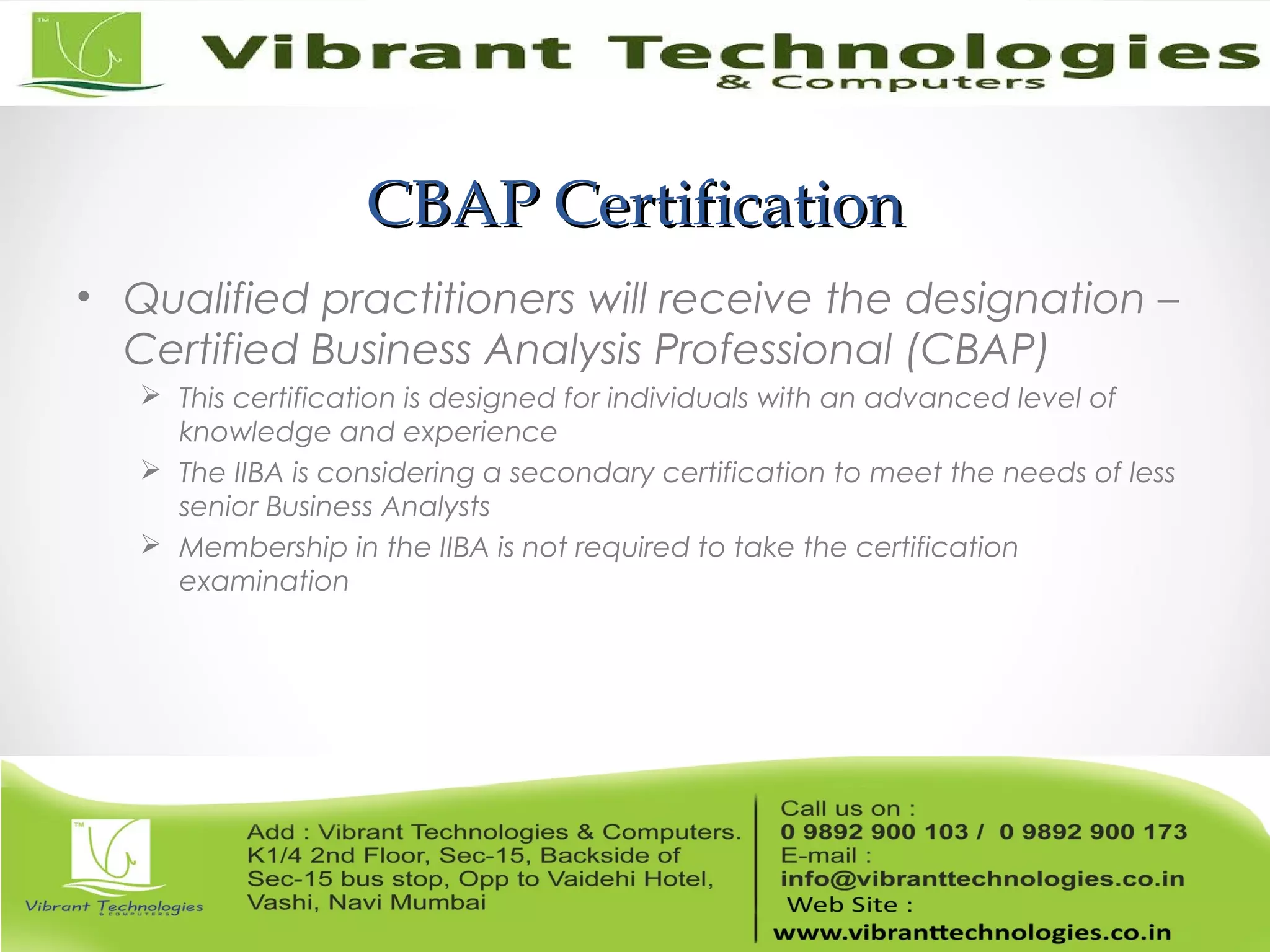 CBAP CertificationCBAP Certification
• Qualified practitioners will receive the designation –
Certified Business Analysis Professional (CBAP)
 This certification is designed for individuals with an advanced level of
knowledge and experience
 The IIBA is considering a secondary certification to meet the needs of less
senior Business Analysts
 Membership in the IIBA is not required to take the certification
examination
 