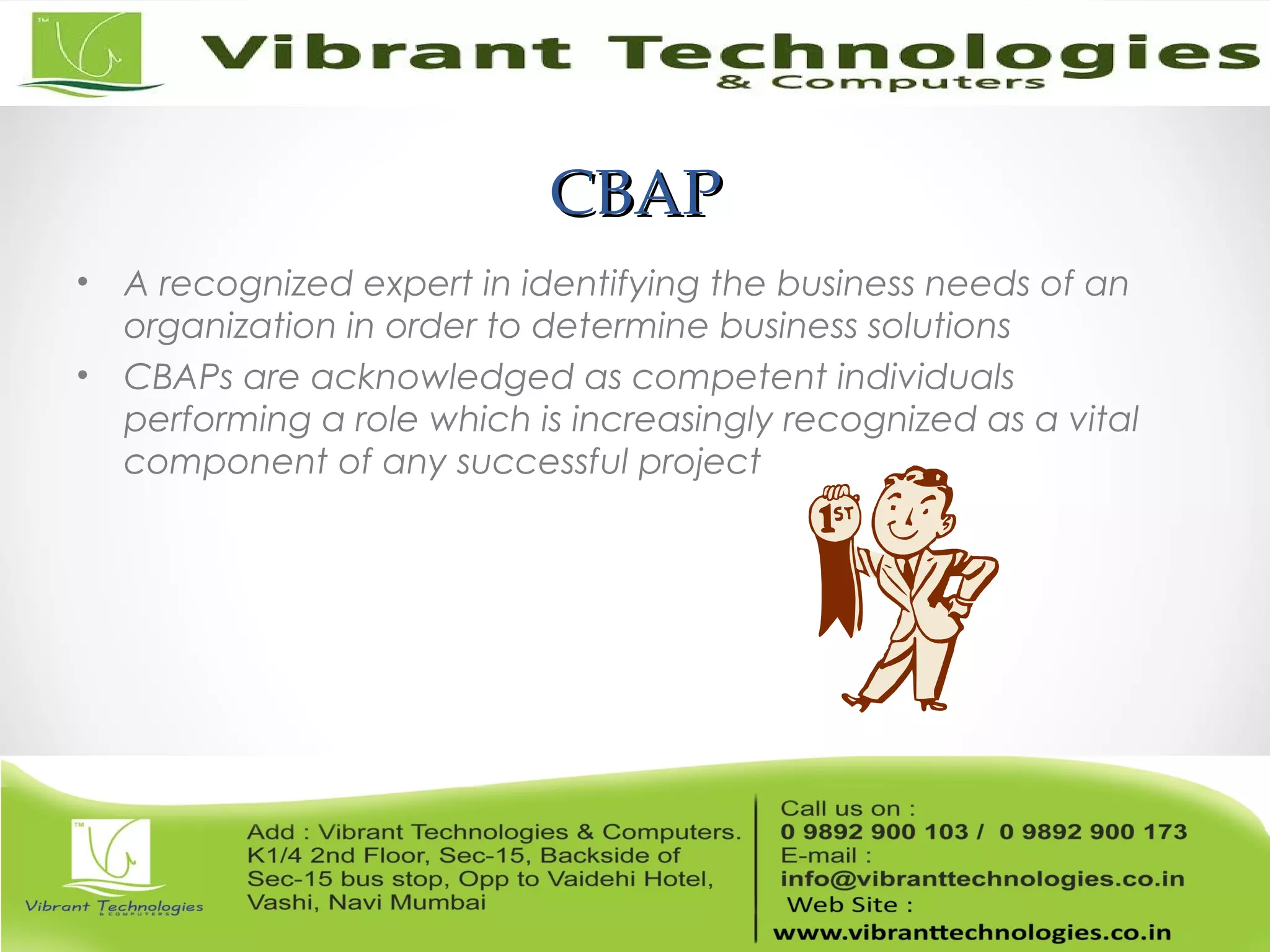 CBAPCBAP
• A recognized expert in identifying the business needs of an
organization in order to determine business solutions
• CBAPs are acknowledged as competent individuals
performing a role which is increasingly recognized as a vital
component of any successful project
 
