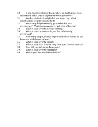 30.
If you had to be stranded somewhere on Earth, miles from
civilization. What type of vegetation would you chose?
31.
You have inherited a nightclub in a major city. What
modifications would you make to it?
32.
What song did you recently get tired of due to its
overplaying? What song do you never get tired of hearing?
33.
What is your favorite piece of clothing?
34.
What product or service do you find ridiculously
overpriced?
35.
How many people, outside of your immediate family, do you
know the birthdays of by heart?
36.
What is your favorite speech?
37.
What is your least favorite song from your favorite musical?
38.
How did you feel about dating exes?
39.
What is your favorite vegetable?
40.
Who is your favorite fictional villain?

 