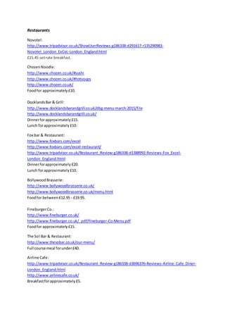 Restaurants
Novotel:
http://www.tripadvisor.co.uk/ShowUserReviews-g186338-d291617-r135290983-
Novotel_London_ExCeL-London_England.html
£15.45 setrate breakfast.
ChozenNoodle:
http://www.chozen.co.uk/#sushi
http://www.chozen.co.uk/#hotsoups
http://www.chozen.co.uk/
Foodfor approximately£10.
DocklandsBar & Grill:
http://www.docklandsbarandgrill.co.uk/dbg-menu-march-2015/file
http://www.docklandsbarandgrill.co.uk/
Dinnerforapproximately£15.
Lunch forapproximately£10.
Fox bar & Restaurant:
http://www.foxbars.com/excel
http://www.foxbars.com/excel-restaurant/
http://www.tripadvisor.co.uk/Restaurant_Review-g186338-d1388992-Reviews-Fox_Excel-
London_England.html
Dinnerforapproximately £20.
Lunch forapproximately£10.
Bollywood Brasserie:
http://www.bollywoodbrasserie.co.uk/
http://www.bollywoodbrasserie.co.uk/menu.html
Foodfor between£12.95 - £19.95.
FineburgerCo.:
http://www.fineburger.co.uk/
http://www.fineburger.co.uk/_pdf/Fineburger-Co-Menu.pdf
Foodfor approximately£15.
The So! Bar & Restaurant:
http://www.thesobar.co.uk/our-menu/
Full course meal forunder£40.
Airline Cafe:
http://www.tripadvisor.co.uk/Restaurant_Review-g186338-d3696376-Reviews-Airline_Cafe_Diner-
London_England.html
http://www.airlinecafe.co.uk/
Breakfastforapproximately£5.
 