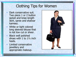 Clothing Tips for Women Dark conservative suit. Two piece 1 or 2 button jacket and knee length skirt, saree and shalwar kameez. White or light colored long sleeved blouse that is not low cut or sheer. Black well polished shoes with 1 to 1½ inch heels. Limited conservative jewellery and appropriate makeup. 