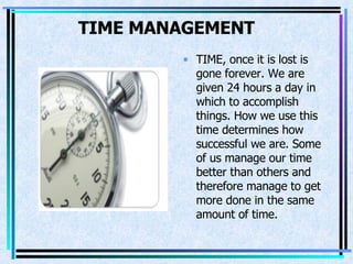 TIME MANAGEMENT   TIME, once it is lost is   gone forever. We are given 24 hours a day in which to accomplish things. How we use this time determines how successful we are. Some of us manage our time better than others and therefore manage to get more done in the same amount of time.  