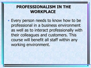 PROFESSIONALISM IN THE WORKPLACE   Every person needs to know how to be professional in a business environment as well as to interact professionally with their colleagues and customers. This course will benefit all staff within any working environment.  