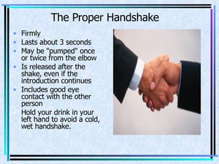 The Proper Handshake Firmly  Lasts about 3 seconds  May be "pumped" once or twice from the elbow  Is released after the shake, even if the introduction continues  Includes good eye contact with the other person  Hold your drink in your left hand to avoid a cold, wet handshake. 