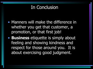 In Conclusion Manners will make the difference in whether you get that customer, a promotion, or that first job!  Business  etiquette is simply about feeling and showing kindness and respect for those around you.  It is about exercising good judgment.  