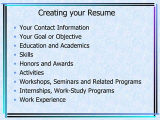Creating your Resume Your Contact Information Your Goal or Objective Education and Academics Skills Honors and Awards Activities Workshops, Seminars and Related Programs Internships, Work-Study Programs Work Experience 