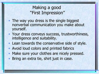 Making a good  “First Impression” The way you dress is the single biggest nonverbal communication you make about yourself. Your dress conveys success, trustworthiness, intelligence and suitability. Lean towards the conservative side of style. Avoid loud colors and printed fabrics Make sure your clothes are nicely pressed. Bring an extra tie, shirt just in case. 