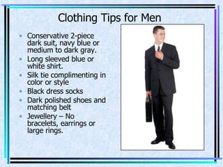 Conservative 2-piece dark suit, navy blue or medium to dark gray. Long sleeved blue or white shirt. Silk tie complimenting in color or style Black dress socks Dark polished shoes and matching belt Jewellery – No bracelets, earrings or large rings. Clothing Tips for Men 