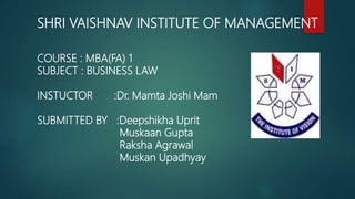 SHRI VAISHNAV INSTITUTE OF MANAGEMENT
COURSE : MBA(FA) 1
SUBJECT : BUSINESS LAW
INSTUCTOR :Dr. Mamta Joshi Mam
SUBMITTED BY :Deepshikha Uprit
Muskaan Gupta
Raksha Agrawal
Muskan Upadhyay
1
 