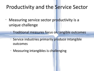 Productivity and the Service Sector Measuring service sector productivity is a unique challenge Traditional measures focus on tangible outcomes Service industries primarily produce intangible outcomes Measuring intangibles is challenging 