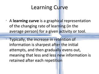 Learning Curve A  learning curve  is a graphical representation of the changing rate of learning (in the average person) for a given activity or tool. Typically, the increase in retention of information is sharpest after the initial attempts, and then gradually evens out, meaning that less and less new information is retained after each repetition 