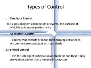 Types of Control Feedback Control - It is a post mortem examination of events, the purpose of which is to improve performance Concurrent Control - Control that consists of monitoring ongoing activities to ensure they are consistent with standards 3.  Forward Control - It is the intelligent anticipation of problems and their timely prevention, rather than after-the-fact reaction 