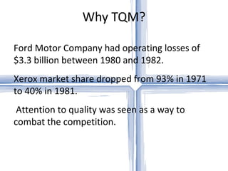 Why TQM? Ford Motor Company had operating losses of $3.3 billion between 1980 and 1982.  Xerox market share dropped from 93% in 1971 to 40% in 1981. Attention to quality was seen as a way to combat the competition.  