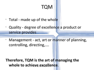 TQM Total Quality Management Total - made up of the whole Quality - degree of excellence a product or service provides Management - act, art or manner of planning, controlling, directing,…. Therefore, TQM is the art of managing the whole to achieve excellence . 