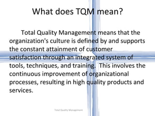 What does TQM mean? Total Quality Management Total Quality Management means that the organization's culture is defined by and supports the constant attainment of customer satisfaction through an integrated system of tools, techniques, and training.  This involves the continuous improvement of organizational processes, resulting in high quality products and services. 
