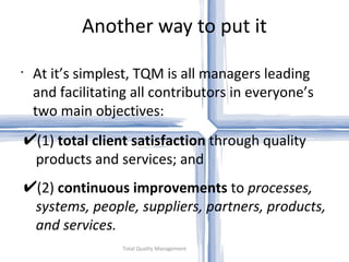 Another way to put it Total Quality Management At it’s simplest, TQM is all managers leading and facilitating all contributors in everyone’s two main objectives: (1)  total client satisfaction  through quality products and services; and (2)  continuous improvements  to  processes, systems, people, suppliers, partners, products, and services. 