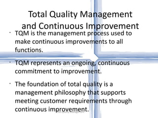Total Quality Management and Continuous Improvement Total Quality Management TQM is the management process used to make continuous improvements to all functions. TQM represents an ongoing, continuous commitment to improvement. The foundation of total quality is a management philosophy that supports meeting customer requirements through continuous improvement. 