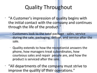 Quality Throughout Total Quality Management “ A Customer’s impression of quality begins with the initial contact with the company and continues through the life of the product.” Customers look to the total package - sales, service during the sale, packaging, deliver, and service after the sale. Quality extends to how the receptionist answers the phone, how managers treat subordinates, how courteous sales and repair  people are, and how the product is serviced after the sale. “ All departments of the company must strive to improve the quality of their operations.” 