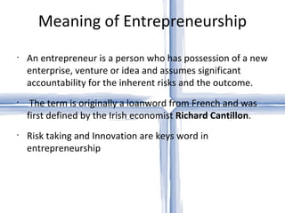 Meaning of Entrepreneurship An entrepreneur is a person who has possession of a new enterprise, venture or idea and assumes significant accountability for the inherent risks and the outcome. The term is originally a loanword from French and was first defined by the Irish economist  Richard Cantillon . Risk taking and Innovation are keys word in entrepreneurship 